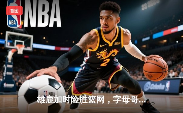 雄鹿加时险胜篮网，字母哥36+12+5主宰关键时刻