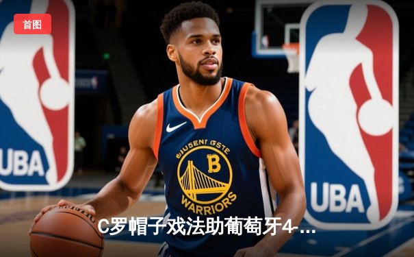 C罗帽子戏法助葡萄牙4-2逆转瑞典，欧洲杯预选赛上演进球盛宴